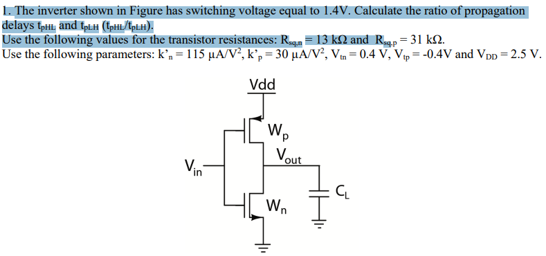 The inverter shown in Figure has switching voltage equal to 1.4 V. Calculate the ratio of propagation delays tpHL and tpLH (tpHL/tpLH). Use the following values for the transistor resistances: Rsq,n = 13 kΩ and Rsq,p = 31 kΩ. Use the following parameters: kn′ = 115 μA/V2, kp′ = 30 μA/V2, Vtn = 0.4 V, Vtp = −0.4 V and VDD = 2.5 V.