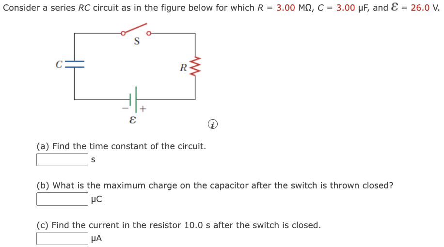 Consider a series RC circuit as in the figure below for which R = 3.00 MΩ, C = 3.00 μF, and E = 26.0 V. (a) Find the time constant of the circuit. s (b) What is the maximum charge on the capacitor after the switch is thrown closed? μC (c) Find the current in the resistor 10.0 s after the switch is closed. μA