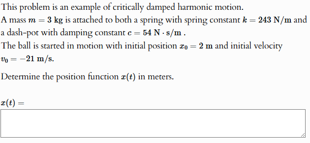 This problem is an example of critically damped harmonic motion. A mass m = 3 kg is attached to both a spring with spring constant k = 243 N/m and a dash-pot with damping constant c = 54 N⋅s/m. The ball is started in motion with initial position x0 = 2 m and initial velocity v0 = −21 m/s. Determine the position function x(t) in meters. x(t) =