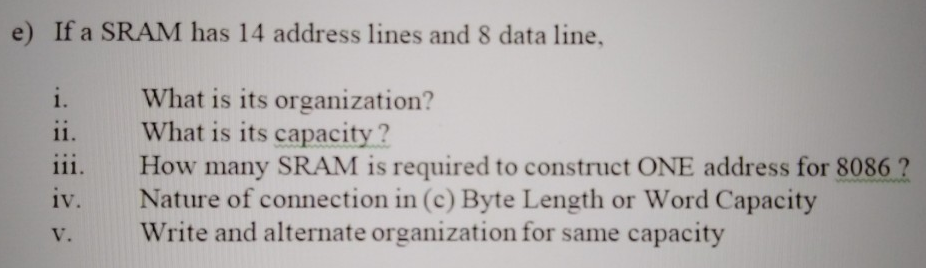 e) If a SRAM has 14 address lines and 8 data line, i. What is its organization? ii. What is its capacity? iii. How many SRAM is required to construct ONE address for 8086 ? iv. Nature of connection in (c) Byte Length or Word Capacity v. Write and alternate organization for same capacity