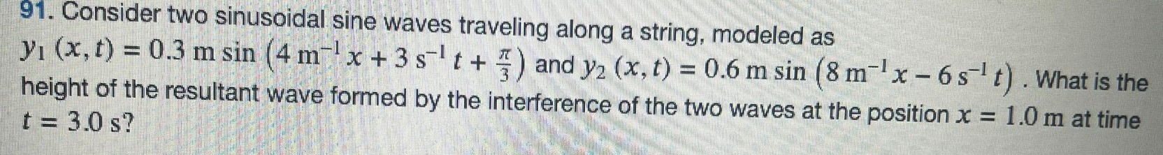 Consider two sinusoidal sine waves traveling along a string, modeled as y1(x, t) = 0.3 msin⁡(4 m−1 x+3 s−1 t+π3) and y2(x, t) = 0.6 msin⁡(8 m−1 x−6 s−1 t). What is the height of the resultant wave formed by the interference of the two waves at the position x = 1.0 m at time t = 3.0 s? 