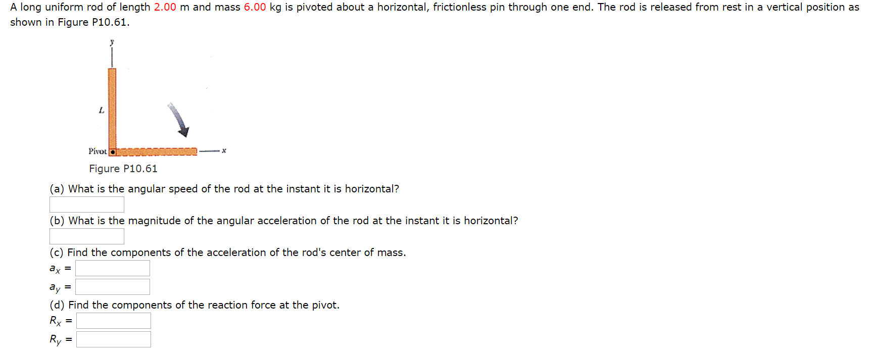 A long uniform rod of length 2.00 m and mass 6.00 kg is pivoted about a horizontal, frictionless pin through one end. The rod is released from rest in a vertical position as shown in Figure P10.61. Figure P10.61 (a) What is the angular speed of the rod at the instant it is horizontal? (b) What is the magnitude of the angular acceleration of the rod at the instant it is horizontal? (c) Find the components of the acceleration of the rod's center of mass. ax = ay = (d) Find the components of the reaction force at the pivot. Rx = Ry =