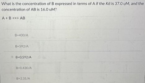 What is the concentration of B expressed in terms of A if the Kd is 37.0 uM, and the concentration of AB is 16.0 uM? A+B  AB B = 430/A B = 592/A B = 0.592/A B = 0.430/A B = 2.31/A