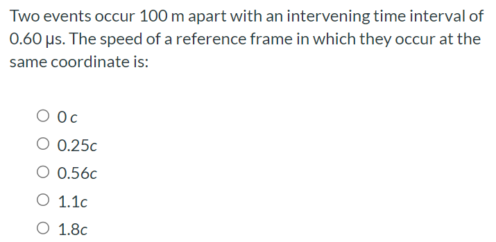 Two events occur 100 m apart with an intervening time interval of 0.60 μs. The speed of a reference frame in which they occur at the same coordinate is: 0 c 0.25c 0.56c 1.1c 1.8c