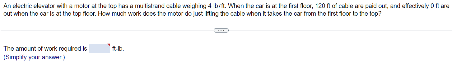 An electric elevator with a motor at the top has a multistrand cable weighing 4 lb/ft. When the car is at the first floor, 120 ft of cable are paid out, and effectively 0ft are out when the car is at the top floor. How much work does the motor do just lifting the cable when it takes the car from the first floor to the top? The amount of work required is ft - lb. (Simplify your answer.)