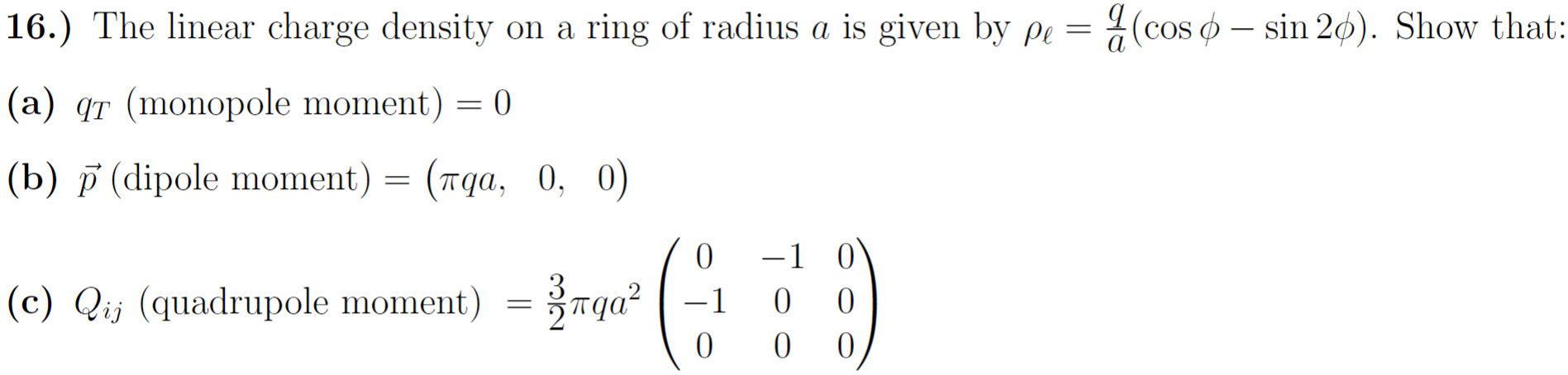 The linear charge density on a ring of radius a is given by ρℓ = qa(cos⁡ϕ−sin⁡2ϕ). Show that: (a) qT( monopole moment ) = 0 (b) p→ (dipole moment ) = (πqa, 0, 0) (c) Qij (quadrupole moment) = 32πqa2(0 −1 0 −1 0 0 0 0 0) 