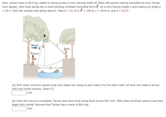 Jane, whose mass is 50.0 kg, needs to swing across a river (having width D ) filled with person-eating crocodiles to save Tarzan from danger. She must swing into a wind exerting constant horizontal force F→, on a vine having length L and making an angle φ = 29.1∘ with the vertical (see below figure). Take D = 51.0 m, F→ = 108 N, L = 40.0 m, and θ = 52.0∘. (a) With what minimum speed must Jane begin her swing to just make it to the other side? (If Jane can make it across with zero initial velocity, enter 0.) m/s (b) Once the rescue is complete, Tarzan and Jane must swing back across the river. With what minimum speed must they begin their swing? Assume that Tarzan has a mass of 80.0 kg. m/s 