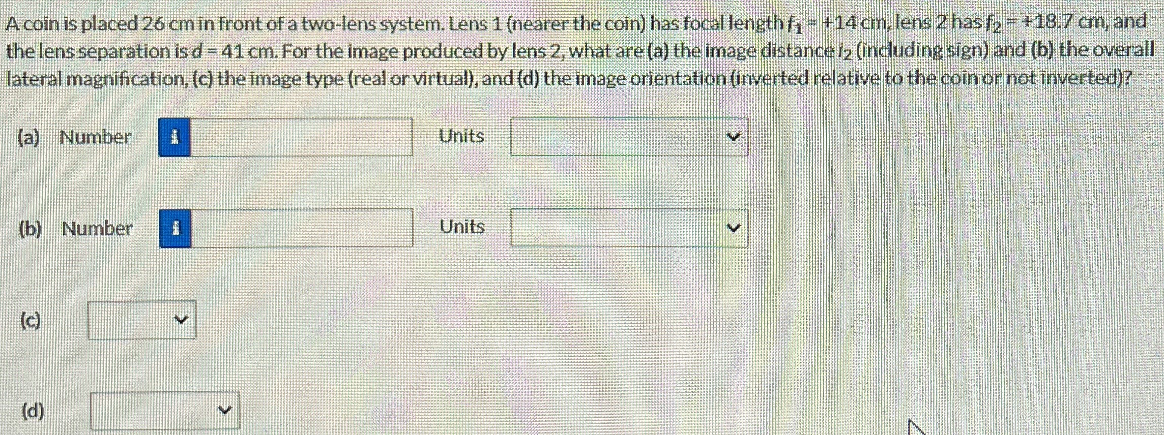 A coin is placed 26 cm in front of a two-lens system. Lens 1 (nearer the coin) has focal length f1 = +14 cm, lens 2 has f2 = +18.7 cm, and the lens separation is d = 41 cm. For the image produced by lens 2, what are (a) the image distance i2, (including sign) and (b) the overall lateral magnification, (c) the image type (real or virtual), and (d) the image orientation (inverted relative to the coin or not inverted)? (a) Number Units (b) Number Units (c) (d)