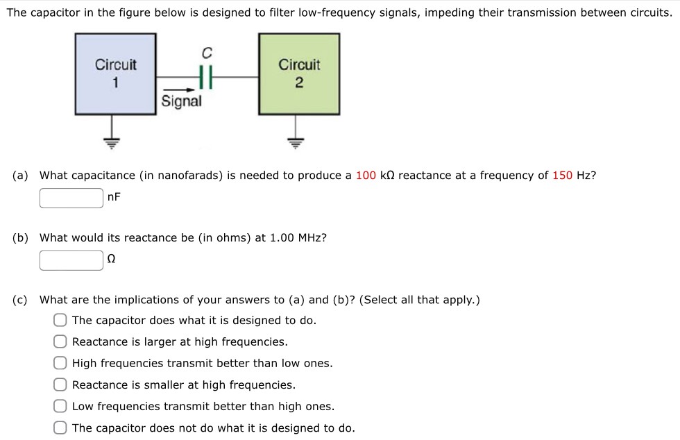 The capacitor in the figure below is designed to filter low-frequency signals, impeding their transmission between circuits. (a) What capacitance (in nanofarads) is needed to produce a 100 kΩ reactance at a frequency of 150 Hz? nF (b) What would its reactance be (in ohms) at 1.00 MHz? Ω (c) What are the implications of your answers to (a) and (b)? (Select all that apply. ) The capacitor does what it is designed to do. Reactance is larger at high frequencies. High frequencies transmit better than low ones. Reactance is smaller at high frequencies. Low frequencies transmit better than high ones. The capacitor does not do what it is designed to do.