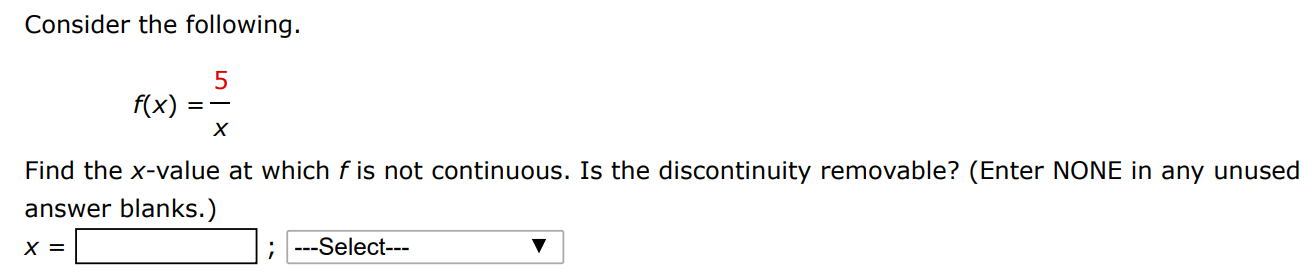 Consider the following. f(x) = 5/x Find the x-value at which f is not continuous. Is the discontinuity removable? (Enter NONE in any unused answer blanks.) x =