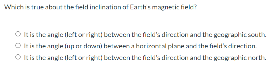 Which is true about the field inclination of Earth's magnetic field? It is the angle (left or right) between the field's direction and the geographic south. It is the angle (up or down) between a horizontal plane and the field's direction. It is the angle (left or right) between the field's direction and the geographic north.