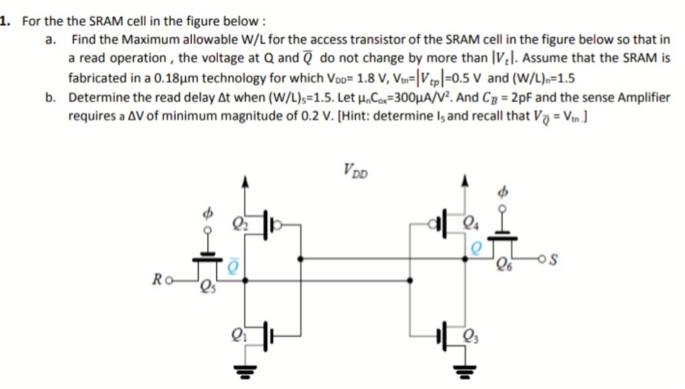 For the the SRAM cell in the figure below : a. Find the Maximum allowable W/L for the access transistor of the SRAM cell in the figure below so that in a read operation, the voltage at Q and Q¯ do not change by more than |Vt|. Assume that the SRAM is fabricated in a 0.18 μm technology for which VDD = 1.8 V, Vtn = |Vtp| = 0.5 V and (W/L)n = 1.5 b. Determine the read delay Δt when (W/L)5 = 1.5. Let μnCox = 300 μA/V2. And CB = 2 pF and the sense Amplifier requires a ΔV of minimum magnitude of 0.2 V. [Hint: determine Is and recall that VQ¯ = Vt.]