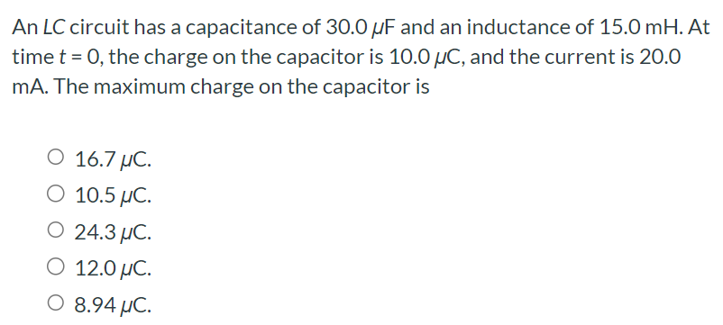 An LC circuit has a capacitance of 30.0 μF and an inductance of 15.0 mH. At time t = 0, the charge on the capacitor is 10.0 μC, and the current is 20.0 mA. The maximum charge on the capacitor is 16.7 μC. 10.5 μC. 24.3 μC. 12.0 μC. 8.94 μC.