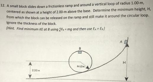 A small block slides down a frictionless ramp and around a vertical loop of radius 1.00-m, centered as shown at a height of 2.00-m above the base. Determine the minimum height, H, from which the block can be released on the ramp and still make it around the circular loop. Ignore the thickness of the block. {Hint. Find minimum KE at B using ∑Fn = mg and then use EA = EB}