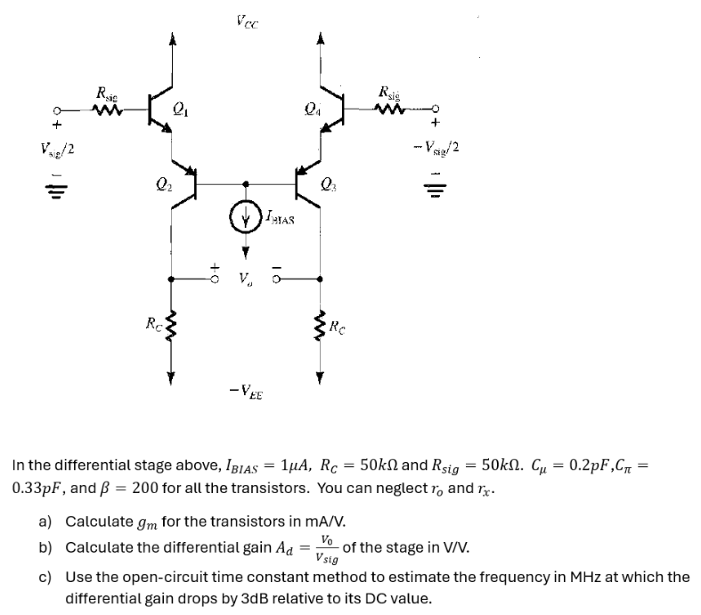 In the differential stage above, IBIAS = 1 μA, RC = 50 kΩ and Rsig = 50 kΩ. Cμ = 0.2 pF, Cπ = 0.33 pF, and β = 200 for all the transistors. You can neglect ro and rx. a) Calculate gm for the transistors in mA/V. b) Calculate the differential gain Ad = V0 Vsig of the stage in V/V. c) Use the open-circuit time constant method to estimate the frequency in MHz at which the differential gain drops by 3 dB relative to its DC value.