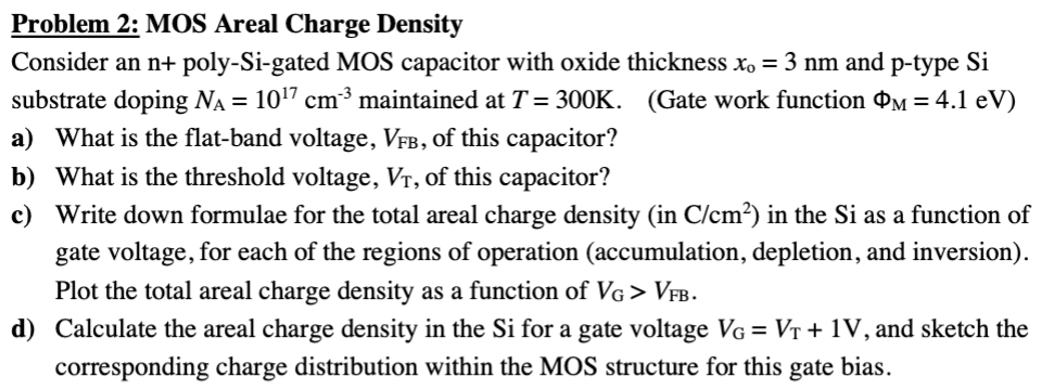 Problem 2: MOS Areal Charge Density Consider an n+ poly-Si-gated MOS capacitor with oxide thickness x0 = 3 nm and p-type Si substrate doping NA = 1017 cm−3 maintained at T = 300 K. (Gate work function ΦM = 4.1 eV ) a) What is the flat-band voltage, VFB, of this capacitor? b) What is the threshold voltage, VT, of this capacitor? c) Write down formulae for the total areal charge density (in C/cm2 ) in the Si as a function of gate voltage, for each of the regions of operation (accumulation, depletion, and inversion). Plot the total areal charge density as a function of VG > VFB. d) Calculate the areal charge density in the Si for a gate voltage VG = VT + 1 V, and sketch the corresponding charge distribution within the MOS structure for this gate bias. 