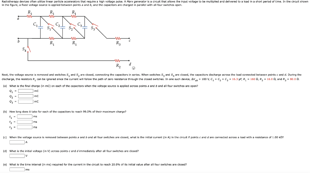 Radiotherapy devices often utilize linear particle accelerators that require a high voltage pulse. A Marx generator is ﻿a circuit that allows the input voltage to be ﻿multiplied and delivered to a load i  ﻿a short period of ﻿time. In the circuit shown in the figure, a fixed voltage source is applied between points a and b, and the capacitors are charged in parallel with all four switches open. (a) What is the final charge (in mC) on each of the capacitors when the voltage source is applied across points a and b and all four 5 witches are open? Q1 = mc Q2 = mc Q3 = mc (b) How long does it take for each of the capacitors to reach 99.0% of their maximum charge? t1 = ms t2 = ms t3 = ms (d) What is the initial voltage (in V) across points c and d immediately after all four switches are closed? (e) What is the time interval (in ms) required for the current in the circuit to reach 20.0% of its initial value after all four switches are closed? ms