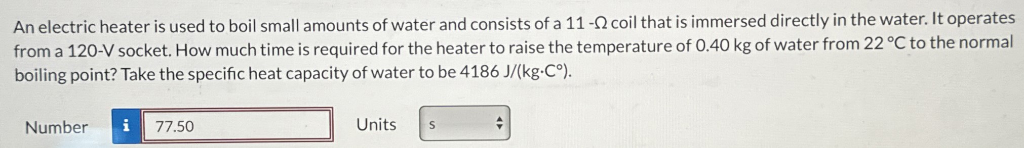 An electric heater is used to boil small amounts of water and consists of a 11-Ω coil that is immersed directly in the water. It operates from a 120-V socket. How much time is required for the heater to raise the temperature of 0.40 kg of water from 22∘C to the normal boiling point? Take the specific heat capacity of water to be 4186 J/(kg⋅C∘). Number Units