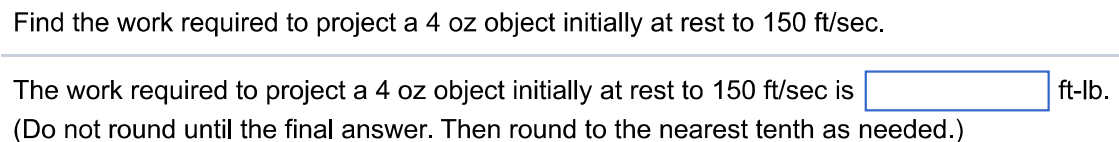 Find the work required to project a 4 oz object initially at rest to 150 ft/sec. The work required to project a 4 oz object initially at rest to 150 ft/sec is ft-lb. (Do not round until the final answer. Then round to the nearest tenth as needed.)