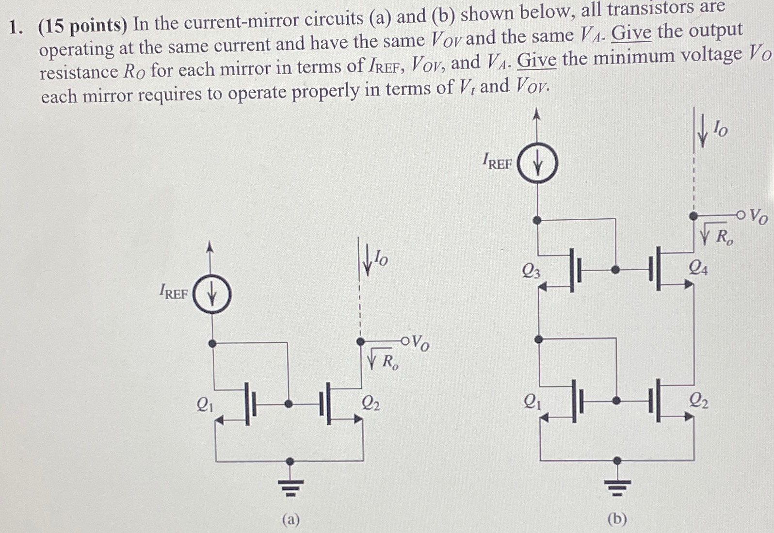 (15 points) In the current-mirror circuits (a) and (b) shown below, all transistors are operating at the same current and have the same VOV and the same VA. Give the output resistance RO for each mirror in terms of IREFF , VOV, and VA. Give the minimum voltage VO each mirror requires to operate properly in terms of Vt and VOV. (a) (b)