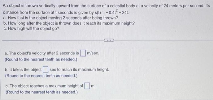 An object is thrown vertically upward from the surface of a celestial body at a velocity of 24 meters per second. Its distance from the surface at t seconds is given by s(t) = −0.4t2 + 24t. a. How fast is the object moving 2 seconds after being thrown? b. How long after the object is thrown does it reach its maximum height? c. How high will the object go? a. The object's velocity after 2 seconds is m/sec. (Round to the nearest tenth as needed.) b. It takes the object sec to reach its maximum height. (Round to the nearest tenth as needed.) c. The object reaches a maximum height of m. (Round to the nearest tenth as needed.)