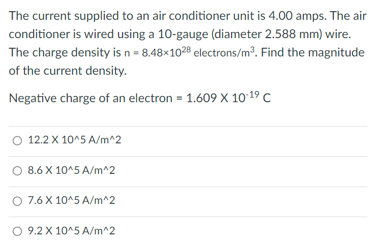 The current supplied to an air conditioner unit is 4.00 amps. The air conditioner is wired using a 10-gauge (diameter 2.588 mm) wire. The charge density is n = 8.48 × 10 28 electrons/m3. Find the magnitude of the current density. Negative charge of an electron = 1.609 × 10 −19 C 12.2 × 10^5 A/m^2 8.6 × 10^5 A/m^2 7.6 × 10^5 A/m^2 9.2 × 10^5 A/m^2 