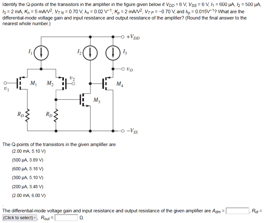 Identify the Q-points of the transistors in the amplifier in the figure given below if VDD = 6 V, VSS = 6 V, I1 = 600 μA, I2 = 500 μA, I3 = 2 mA, Kn = 5 mA/V2, VTN = 0.70 V, λn = 0.02 V−1, Kp = 2 mA/V2, VTP = −0.70 V, and λp = 0.015 V−1? What are the differential-mode voltage gain and input resistance and output resistance of the amplifier? (Round the final answer to the nearest whole number. ) The Q-points of the transistors in the given amplifier are (2.00 mA, 5.10 V) (500 μA, 3.89 V) (600 μA, 5.18 V) (300 μA, 5.10 V) (200 μA, 3.48 V) (2.00 mA, 6.00 V) The differential-mode voltage gain and input resistance and output resistance of the given amplifier are Adm = Rid = , Rout = Ω.