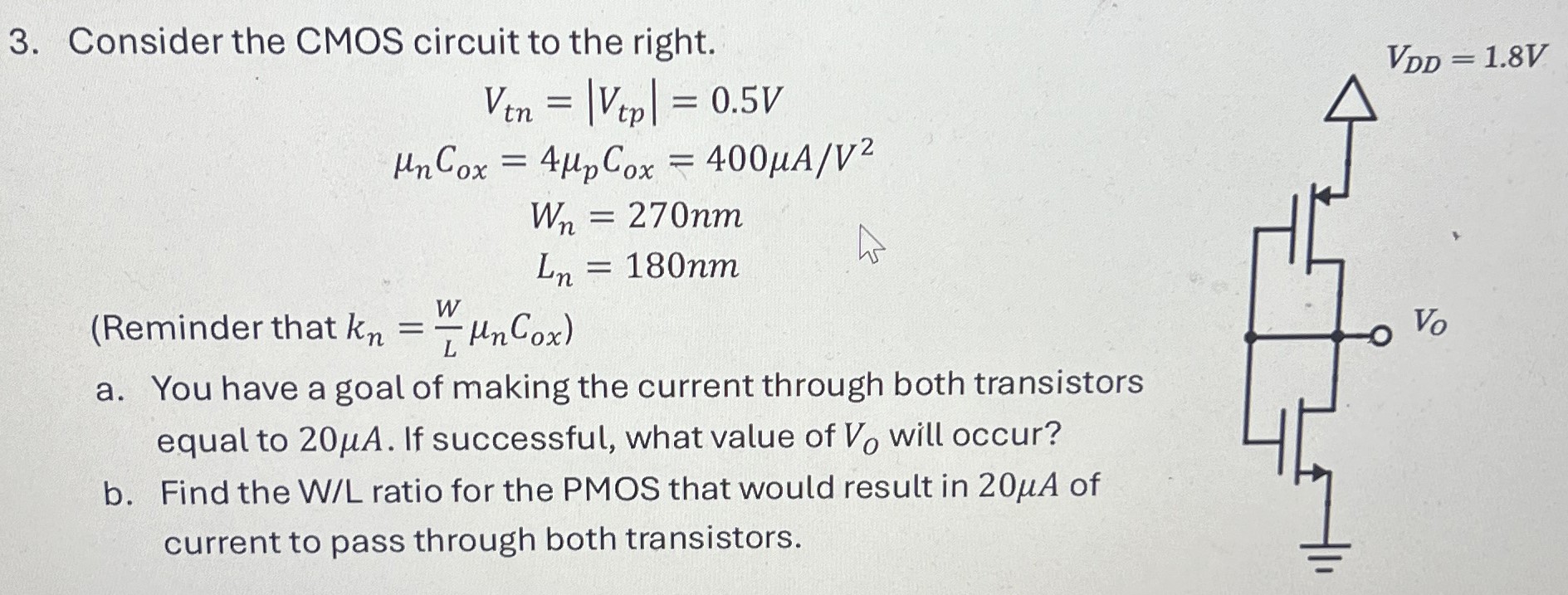 Consider the CMOS circuit to the right. Vtn = |Vtp| = 0.5 V μnCox = 4μpCox = 400 μA/V2 Wn = 270 nm Ln = 180 nm (Reminder that kn = WLμnCox) a. You have a goal of making the current through both transistors equal to 20 μA. If successful, what value of VO will occur? b. Find the W/L ratio for the PMOS that would result in 20 μA of current to pass through both transistors.