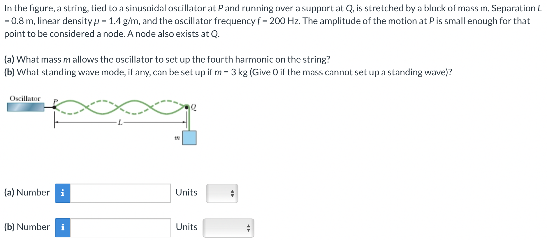 In the figure, a string, tied to a sinusoidal oscillator at P and running over a support at Q, is stretched by a block of mass m. Separation L = 0.8 m, linear density μ = 1.4 g/m, and the oscillator frequency f = 200 Hz. The amplitude of the motion at P is small enough for that point to be considered a node. A node also exists at Q. (a) What mass m allows the oscillator to set up the fourth harmonic on the string? (b) What standing wave mode, if any, can be set up if m = 3 kg (Give 0 if the mass cannot set up a standing wave)? (a) Number Units (b) Number Units