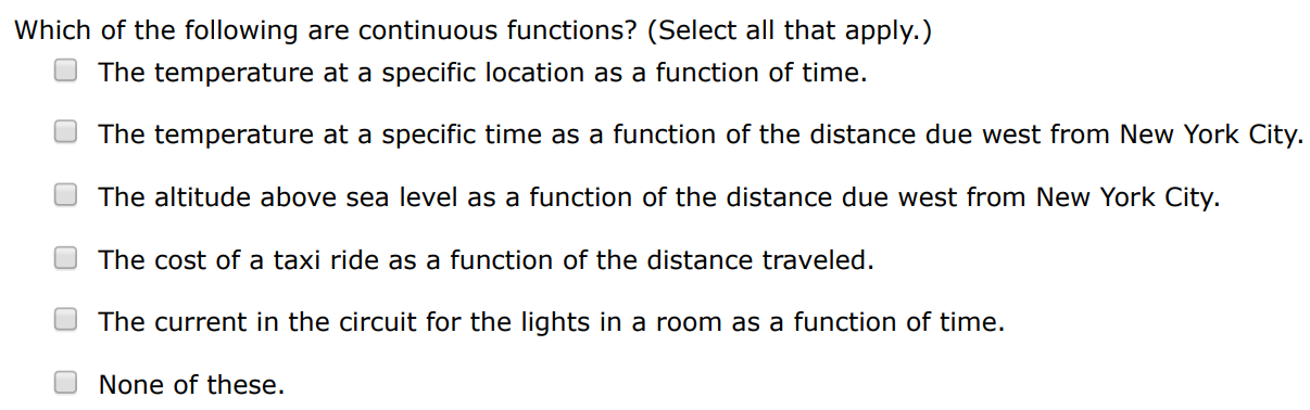 Which of the following are continuous functions? (Select all that apply.) The temperature at a specific location as a function of time. The temperature at a specific time as a function of the distance due west from New York City. The altitude above sea level as a function of the distance due west from New York City. The cost of a taxi ride as a function of the distance traveled. The current in the circuit for the lights in a room as a function of time. None of these.