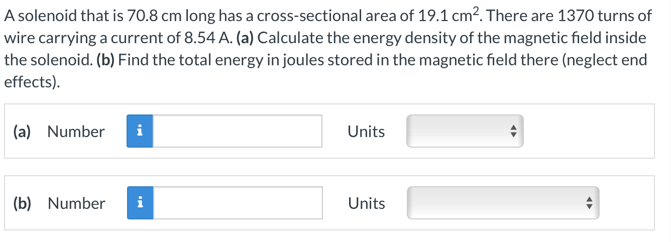 A solenoid that is 70.8 cm long has a cross-sectional area of 19.1 cm2. There are 1370 turns of wire carrying a current of 8.54 A. (a) Calculate the energy density of the magnetic field inside the solenoid. (b) Find the total energy in joules stored in the magnetic field there (neglect end effects). (a) Number Units (b) Number Units