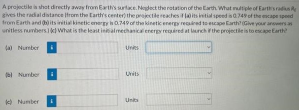 A projectile is shot directly away from Earth's surface. Neglect the rotation of the Earth. What multiple of Earth's radius RE gives the radial distance (from the Earth's center) the projectile reaches if (a) its initial speed is 0.749 of the escape speed from Earth and (b) its initial kinetic energy is 0.749 of the kinetic energy required to escape Earth? (Give your answers as unitless numbers.) (c) What is the least initial mechanical energy required at launch if the projectile is to escape Earth? (a) Number Units (b) Number Units (c) Number Units