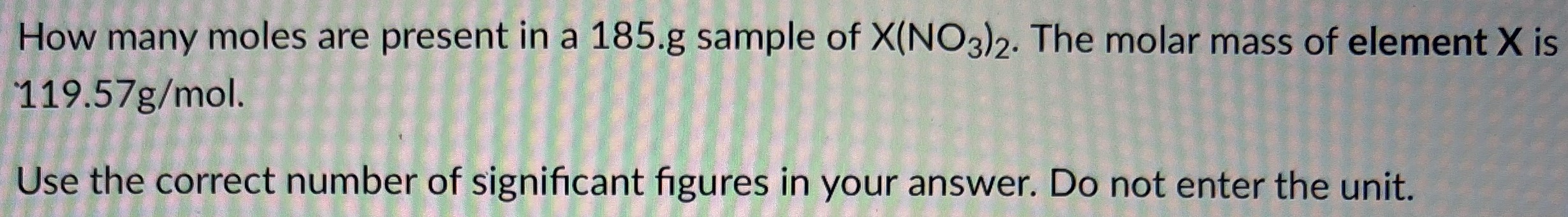 How many moles are present in a 185. g sample of X(NO3)2. The molar mass of element X is 119.57 g/mol. Use the correct number of significant figures in your answer. Do not enter the unit.