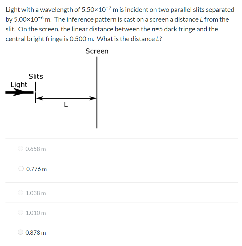 Light with a wavelength of 5.50×10−7 m is incident on two parallel slits separated by 5.00×10−6 m. The inference pattern is cast on a screen a distance L from the slit. On the screen, the linear distance between the n = 5 dark fringe and the central bright fringe is 0.500 m. What is the distance L? 0.658 m 0.776 m 1.038 m 1.010 m 0.878 m