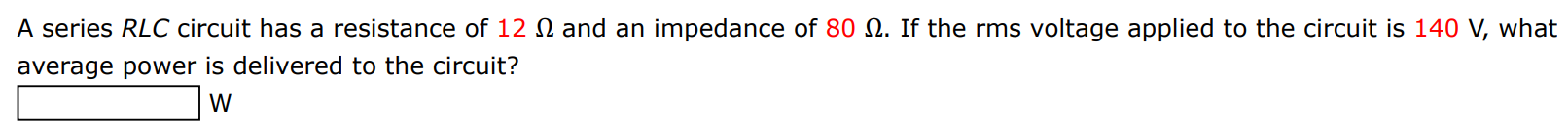A series RLC circuit has a resistance of 12 Ω and an impedance of 80 Ω. If the rms voltage applied to the circuit is 140 V, what average power is delivered to the circuit? W
