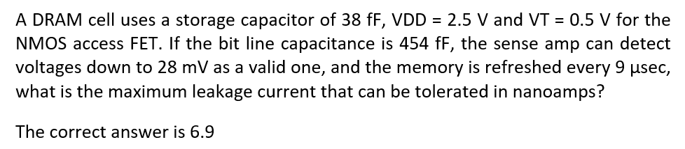 A DRAM cell uses a storage capacitor of 38 fF, VDD = 2.5 V and VT = 0.5 V for the NMOS access FET. If the bit line capacitance is 454 fF, the sense amp can detect voltages down to 28 mV as a valid one, and the memory is refreshed every 9 μsec, what is the maximum leakage current that can be tolerated in nanoamps? The correct answer is 6.9 