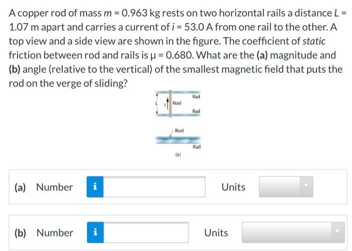 A copper rod of mass m = 0.963 kg rests on two horizontal rails a distance L = 1.07 m apart and carries a current of i = 53.0 A from one rail to the other. A top view and a side view are shown in the figure. The coefficient of static friction between rod and rails is μ = 0.680. What are the (a) magnitude and (b) angle (relative to the vertical) of the smallest magnetic field that puts the rod on the verge of sliding? (a) Number Units (b) Number Units