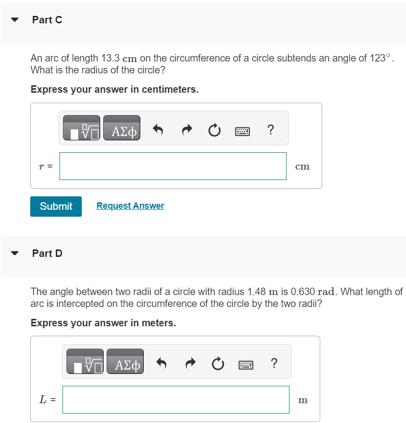 Part A What angle in radians is subtended by an arc of 1.57 m in length on the circumference of a circle of radius 2.58 m ? Express your answer in radians. θ = rad Submit Request Answer Part B What is this angle in degrees? Express your answer in degrees. θ = Part C An arc of length 13.3 cm on the circumference of a circle subtends an angle of 123∘. What is the radius of the circle? Express your answer in centimeters. r = cm Submit Request Answer Part D The angle between two radii of a circle with radius 1.48 m is 0.630 rad. What length of arc is intercepted on the circumference of the circle by the two radii? Express your answer in meters. L = m 
