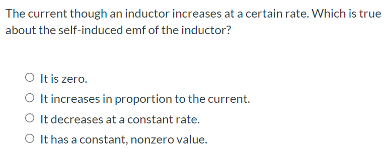 The current though an inductor increases at a certain rate. Which is true about the self-induced emf of the inductor? It is zero. It increases in proportion to the current. It decreases at a constant rate. It has a constant, nonzero value.