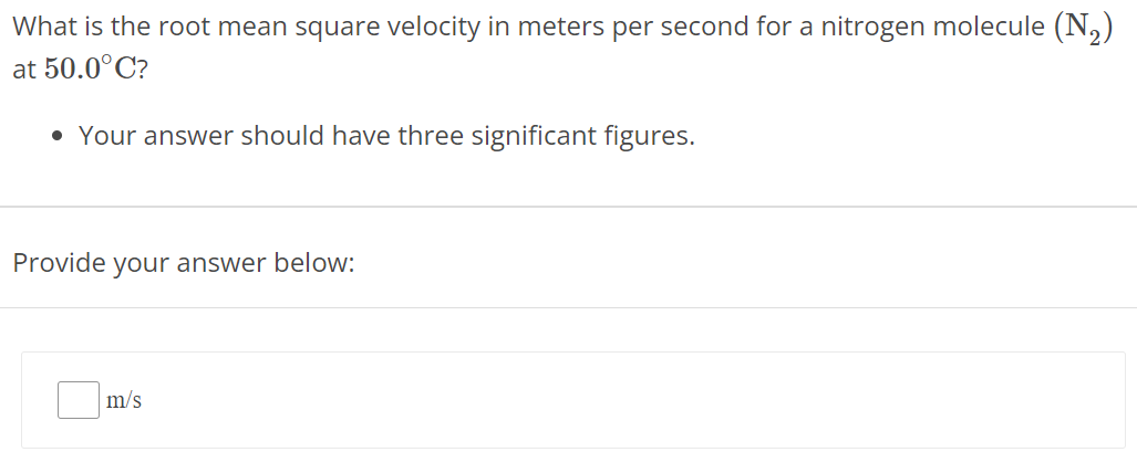 What is the root mean square velocity in meters per second for a nitrogen molecule (N2) at 50.0∘C ? Your answer should have three significant figures. Provide your answer below: m/s 