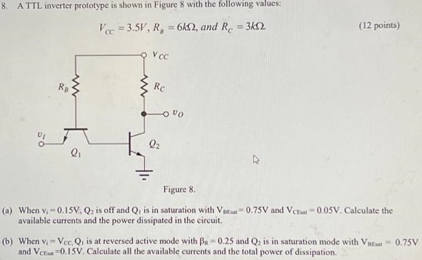 A TTL inverter prototype is shown in Figure 8 with the following values: VCC = 3.5 V, RB = 6kΩ, and RC = 3kΩ Figure 8. (a) When V1 = 0.15 V, Q2 is off and Q1 is in saturation with VBEsat = 0.75 V and VCEsat = 0.05 V. Calculate the available currents and the power dissipated in the circuit. (b) When vi = Vcc, Q1 is at reversed active mode with βR = 0.25 and Q2 is in saturation mode with VBEsat = 0.75 V and VCEsat = 0.15 V. Calculate all the available currents and the total power of dissipation.