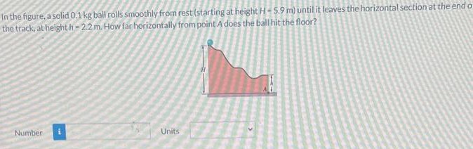 In the figure, a solid 0.1 kg ball rolls smoothly from rest(starting at height H = 5.9 m) until lit leaves the horizontal section at the end of the track, at height h = 2.2 m. How far horizontally from point A does the ball hit the floor? Number Units