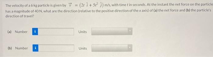 The velocity of a 6 kg particle is given by v→ = (2t i^ + 5t2 j^) m/s, with time t in seconds. At the instant the net force on the particle has a magnitude of 40 N, what are the direction (relative to the positive direction of the x axis) of (a) the net force and (b) the particle's direction of travel? (a) Number Units (b) Number Units