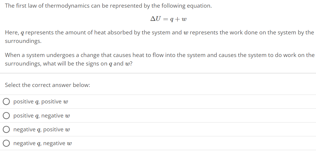 The first law of thermodynamics can be represented by the following equation. ΔU = q + w Here, q represents the amount of heat absorbed by the system and w represents the work done on the system by the surroundings. When a system undergoes a change that causes heat to flow into the system and causes the system to do work on the surroundings, what will be the signs on q and w ? Select the correct answer below: positive q, positive w positive q, negative w negative q, positive w negative q, negative w 