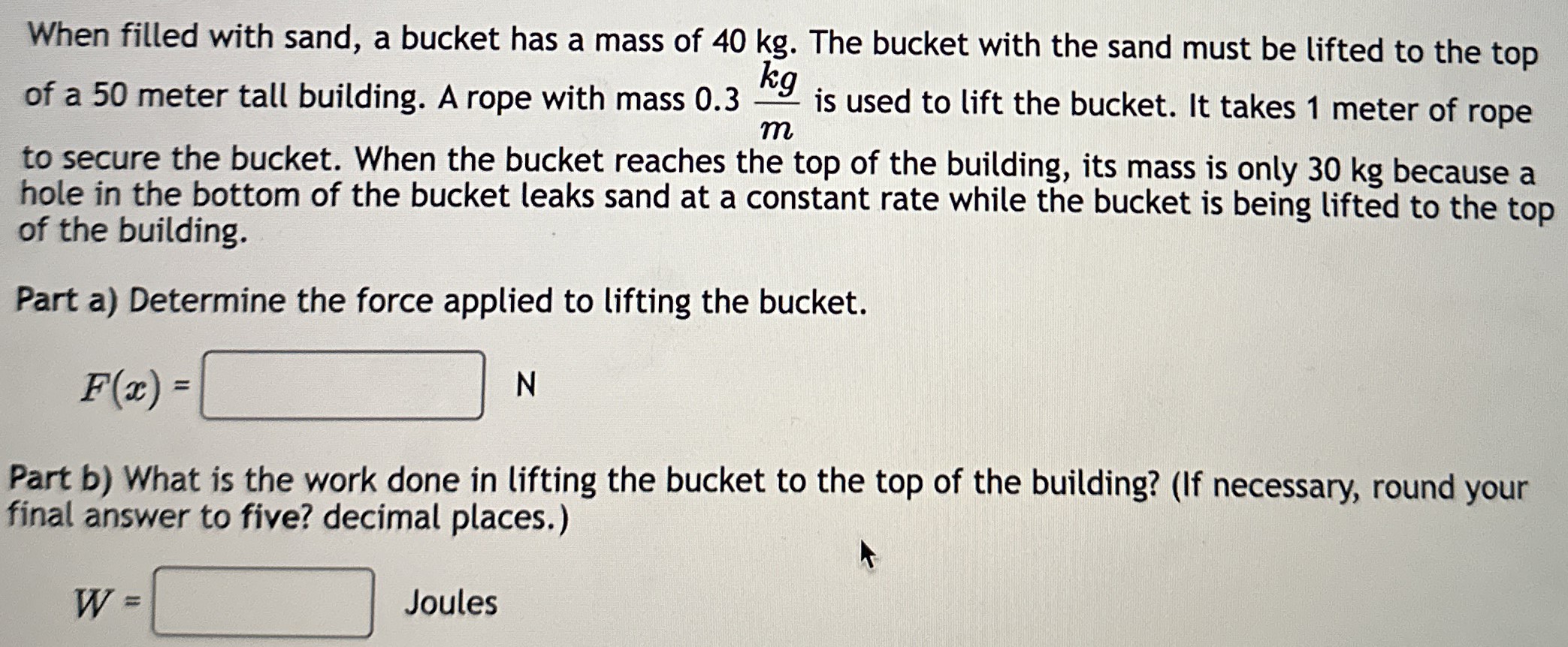 When filled with sand, a bucket has a mass of 40 kg. The bucket with the sand must be lifted to the top of a 50 meter tall building. A rope with mass 0.3 kg/m is used to lift the bucket. It takes 1 meter of rope to secure the bucket. When the bucket reaches the top of the building, its mass is only 30 kg because a hole in the bottom of the bucket leaks sand at a constant rate while the bucket is being lifted to the top of the building. Part a) Determine the force applied to lifting the bucket. F(x) = N Part b) What is the work done in lifting the bucket to the top of the building? (If necessary, round your final answer to five? decimal places.) W = Joules