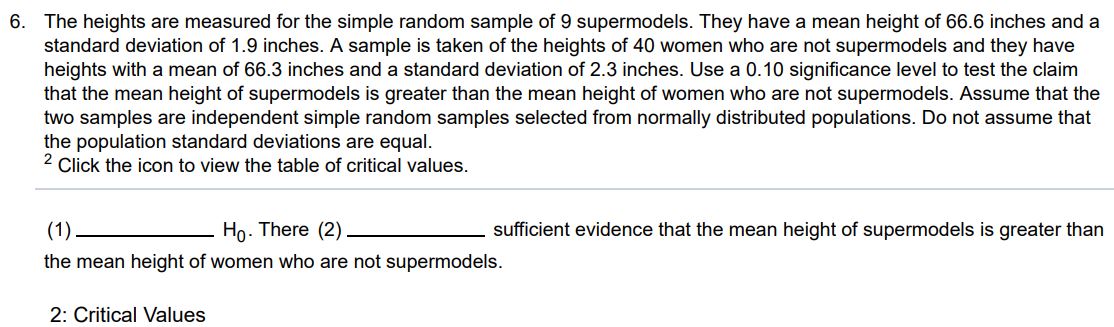 The heights are measured for the simple random sample of 9 supermodels. They have a mean height of 66.6 inches and a standard deviation of 1.9 inches. A sample is taken of the heights of 40 women who are not supermodels and they have heights with a mean of 66.3 inches and a standard deviation of 2.3 inches. Use a 0.10 significance level to test the claim that the mean height of supermodels is greater than the mean height of women who are not supermodels. Assume that the two samples are independent simple random samples selected from normally distributed populations. Do not assume that the population standard deviations are equal. 2 Click the icon to view the table of critical values. (1) sufficient evidence that the mean height of supermodels is greater than the mean height of women who are not supermodels. 2: Critical Values