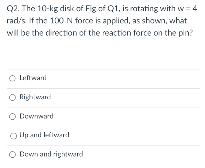 The 10−kg disk of Fig of Q1, is rotating with w = 4 rad/s. If the 100−N force is applied, as shown, what will be the direction of the reaction force on the pin? Leftward Rightward Downward Up and leftward Down and rightward