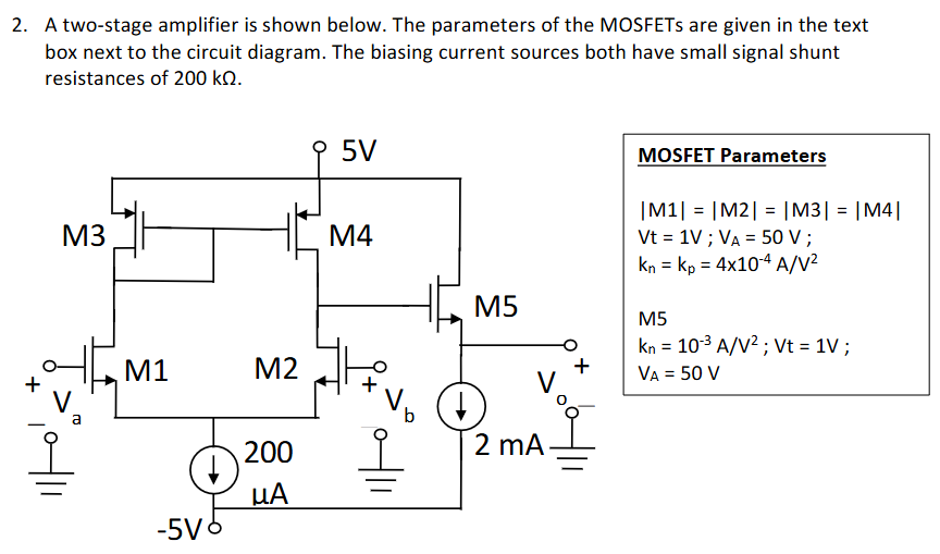 A two-stage amplifier is shown below. The parameters of the MOSFETs are given in the text box next to the circuit diagram. The biasing current sources both have small signal shunt resistances of 200 kΩ. MOSFET Parameters |M1| = |M2| = |M3| = |M4| Vt = 1 V; VA = 50 V; kn = kp = 4×10−4 A/V2 M5 kn = 10−3 A/V2; Vt = 1 V; VA = 50 V a) Determine the differential gain Ad = Vo/(Va−Vb). b) Determine the common mode rejection ratio, CMRR. For this circuit Acm = Vo/{(Va+Vb)/2}.