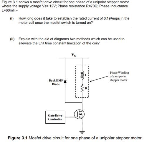 Figure 3.1 shows a mosfet drive circuit for one phase of a unipolar stepper motor where the supply voltage Vs = 12 V; Phase resistance R = 70 R; Phase Inductance L = 60 mH:− (i) How long does it take to establish the rated current of 0.19 Amps in the motor coil once the mosfet switch is turned on? (ii) Explain with the aid of diagrams two methods which can be used to alleviate the L/R time constant limitation of the coil? Figure 3.1 Mosfet drive circuit for one phase of a unipolar stepper motor