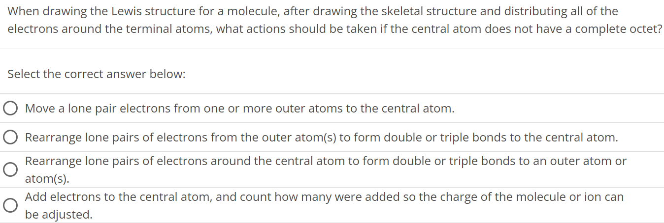 When drawing the Lewis structure for a molecule, after drawing the skeletal structure and distributing all of the electrons around the terminal atoms, what actions should be taken if the central atom does not have a complete octet? Select the correct answer below: Move a lone pair electrons from one or more outer atoms to the central atom. Rearrange lone pairs of electrons from the outer atom(s) to form double or triple bonds to the central atom. Rearrange lone pairs of electrons around the central atom to form double or triple bonds to an outer atom or atom(s). Add electrons to the central atom, and count how many were added so the charge of the molecule or ion can be adjusted. 